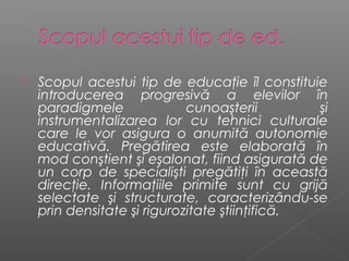    Scopul acestui tip de educaţie îl constituie
    introducerea progresivă a elevilor în
    paradigmele              cunoaşterii        şi
    instrumentalizarea lor cu tehnici culturale
    care le vor asigura o anumită autonomie
    educativă. Pregătirea este elaborată în
    mod conştient şi eşalonat, fiind asigurată de
    un corp de specialişti pregătiţi în această
    direcţie. Informaţiile primite sunt cu grijă
    selectate şi structurate, caracterizându-se
    prin densitate şi rigurozitate ştiinţifică.
 
