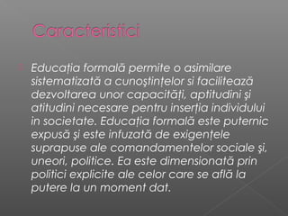    Educaţia formală permite o asimilare
    sistematizată a cunoştinţelor si facilitează
    dezvoltarea unor capacităţi, aptitudini şi
    atitudini necesare pentru inserţia individului
    in societate. Educaţia formală este puternic
    expusă şi este infuzată de exigenţele
    suprapuse ale comandamentelor sociale şi,
    uneori, politice. Ea este dimensionată prin
    politici explicite ale celor care se află la
    putere la un moment dat.
 