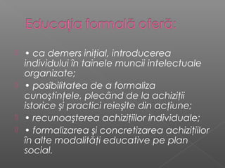  • ca demers iniţial, introducerea
  individului în tainele muncii intelectuale
  organizate;
 • posibilitatea de a formaliza
  cunoştinţele, plecând de la achiziţii
  istorice şi practici reieşite din acţiune;
 • recunoaşterea achiziţiilor individuale;
 • formalizarea şi concretizarea achiziţiilor
  în alte modalităţi educative pe plan
  social.
 
