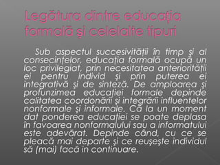 Sub aspectul succesivităţii în timp şi al
consecinţelor, educaţia formală ocupă un
loc privilegiat, prin necesitatea anteriorităţii
ei pentru individ şi prin puterea ei
integrativă şi de sinteză. De amploarea şi
profunzimea educaţiei formale depinde
calitatea coordonării şi integrării influentelor
nonformale şi informale. Că la un moment
dat ponderea educaţiei se poate deplasa
în favoarea nonformalului sau a informatului
este adevărat. Depinde când, cu ce se
pleacă mai departe şi ce reuşeşte individul
să (mai) facă in continuare.
 