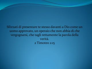Sfòrzati di presentare te stesso davanti a Dio come un
uomo approvato, un operaio che non abbia di che
vergognarsi, che tagli rettamente la parola della
verità.
2 Timoteo 2:15
 