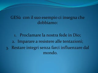 GESù con il suo esempio ci insegna che
dobbiamo:
1. Proclamare la nostra fede in Dio;
2. Imparare a resistere alle tentazioni;
3. Restare integri senza farci influenzare dal
mondo.
 