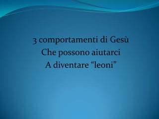 3 comportamenti di Gesù
Che possono aiutarci
A diventare “leoni”
 