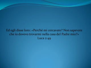 Ed egli disse loro: «Perché mi cercavate? Non sapevate
che io dovevo trovarmi nella casa del Padre mio?»
Luca 2:49
 