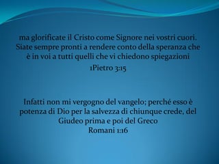 ma glorificate il Cristo come Signore nei vostri cuori.
Siate sempre pronti a rendere conto della speranza che
è in voi a tutti quelli che vi chiedono spiegazioni
1Pietro 3:15
Infatti non mi vergogno del vangelo; perché esso è
potenza di Dio per la salvezza di chiunque crede, del
Giudeo prima e poi del Greco
Romani 1:16
 