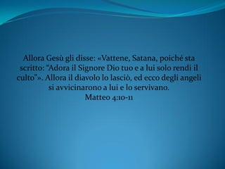 Allora Gesù gli disse: «Vattene, Satana, poiché sta
scritto: “Adora il Signore Dio tuo e a lui solo rendi il
culto”». Allora il diavolo lo lasciò, ed ecco degli angeli
si avvicinarono a lui e lo servivano.
Matteo 4:10-11
 