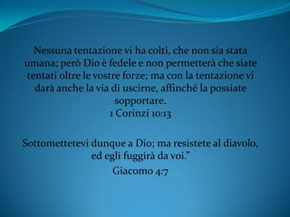 Nessuna tentazione vi ha colti, che non sia stata
umana; però Dio è fedele e non permetterà che siate
tentati oltre le vostre forze; ma con la tentazione vi
darà anche la via di uscirne, affinché la possiate
sopportare.
1 Corinzi 10:13
Sottomettetevi dunque a Dio; ma resistete al diavolo,
ed egli fuggirà da voi.”
Giacomo 4:7
 
