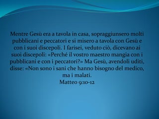 Mentre Gesù era a tavola in casa, sopraggiunsero molti
pubblicani e peccatori e si misero a tavola con Gesù e
con i suoi discepoli. I farisei, veduto ciò, dicevano ai
suoi discepoli: «Perché il vostro maestro mangia con i
pubblicani e con i peccatori?» Ma Gesù, avendoli uditi,
disse: «Non sono i sani che hanno bisogno del medico,
ma i malati.
Matteo 9:10-12
 