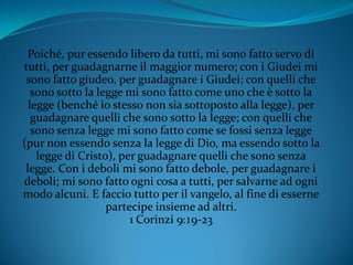 Poiché, pur essendo libero da tutti, mi sono fatto servo di
tutti, per guadagnarne il maggior numero; con i Giudei mi
sono fatto giudeo, per guadagnare i Giudei; con quelli che
sono sotto la legge mi sono fatto come uno che è sotto la
legge (benché io stesso non sia sottoposto alla legge), per
guadagnare quelli che sono sotto la legge; con quelli che
sono senza legge mi sono fatto come se fossi senza legge
(pur non essendo senza la legge di Dio, ma essendo sotto la
legge di Cristo), per guadagnare quelli che sono senza
legge. Con i deboli mi sono fatto debole, per guadagnare i
deboli; mi sono fatto ogni cosa a tutti, per salvarne ad ogni
modo alcuni. E faccio tutto per il vangelo, al fine di esserne
partecipe insieme ad altri.
1 Corinzi 9:19-23
 