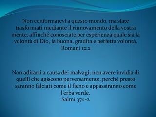 Non conformatevi a questo mondo, ma siate
trasformati mediante il rinnovamento della vostra
mente, affinché conosciate per esperienza quale sia la
volontà di Dio, la buona, gradita e perfetta volontà.
Romani 12:2
Non adirarti a causa dei malvagi; non avere invidia di
quelli che agiscono perversamente; perché presto
saranno falciati come il fieno e appassiranno come
l’erba verde.
Salmi 37:1-2
 