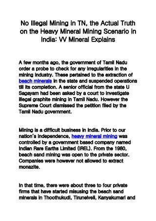 No Illegal Mining in TN, the Actual Truth
on the Heavy Mineral Mining Scenario in
India: VV Mineral Explains
A few months ago, the government of Tamil Nadu
order a probe to check for any irregularities in the
mining industry. These pertained to the extraction of
beach minerals in the state and suspended operations
till its completion. A senior official from the state U
Sagayam had been asked by a court to investigate
illegal graphite mining in Tamil Nadu. However the
Supreme Court dismissed the petition filed by the
Tamil Nadu government.
Mining is a difficult business in India. Prior to our
nation’s independence, heavy mineral mining was
controlled by a government based company named
Indian Rare Earths Limited (IREL). From the 1980,
beach sand mining was open to the private sector.
Companies were however not allowed to extract
monazite.
In that time, there were about three to four private
firms that have started misusing the beach sand
minerals in Thoothukudi, Tirunelveli, Kanyakumari and
 