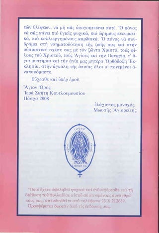 I

τ6ν θλiψε;ων, να μη o&g ιiπογοητε6ο.ε:ι πoτι1. .o π6νo9
νd οlq κirνει πι6 δγιεig ψυ1ικιi, πι6 ri5ριμoυq πνευματικιi, πι6 καλλιεργημfvουg καρδιακd. .o πilvοq νd' συνδριiμει oτη νοηματoδ6τηοη τηt ζωηζ oαg καi οτην
oδoιαοτικη o1doη οαg ιι6 τ6ν ζ6ντα Xριοτ6, τoιiq φi2'ουq τοδ Χριοτοδ, τοilg Aγiουg καi την lΙαναγiα, τ' &για μυoτl1ρια καi την δγiα μαg μητdρα'()ρθ6δoξη,Eκκληoiα, οτην dγκαλη τ{g δπoiαq δλoι oi πovεμιlvοι dvαπαυ6μαoτε,

Eδ1εoθε καi [lπ6ρ
.Aγιον ,,oροg

ι1μoδ,

.Ιερri

Σκητη Κουτλoυμoυο,ioυ
Πdoxα 2008
i:λιi1ιoτog μoνα16g
Mωυoi1q .Αγιορεiτηq

",Uοοι θXετε ιbdlελπΙlεi ι::υ.iιιιr]l lιαi ιll,,ilill..ilι|Γ,εα$ε τ,1ι . ιi
δια$εοι1 τοi ι]πl,'}ιOιι1i..ιr {]ι.jT(}Γ) 1.i4 211.'υ;,11.γ.1 lιj ουlη;r,i] ιι,ι.l.
n.Ουι: ιι[Ι6, ι"πει]fJ,γ9Eτ.ι i] lΙ,ι6 ":ηλ{$ιω.rl l i i0 2l2δ59"
ΠροοΦdρετιiι διυ6lειiν αlτi .ri.; εlcδοοει6 ;.-ι;ιc"

 