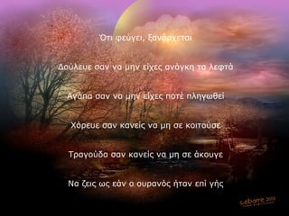 Ότι φεύγει, ξανάρχεται Δούλευε σαν να μην είχες ανάγκη τα λεφτά Αγάπα σαν να μην είχες ποτέ πληγωθεί Χόρευε σαν κανείς να μη σε κοιτούσε Τραγούδα σαν κανείς να μη σε άκουγε Να ζεις ως εάν ο ουρανός ήταν επί γής 