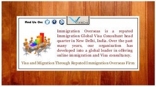 Visa and Migration Through Reputed Immigration Overseas Firm
Immigration Overseas is a reputed
Immigration Global Visa Consultant head
quarter in New Delhi, India. Over the past
many years, our organization has
developed into a global leader in offering
online immigration and Visa consultancy.
Find Us On:
 