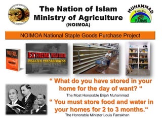 The Nation of Islam Ministry of Agriculture (NOIMOA) NOIMOA National Staple Goods Purchase Project “ What do you have stored in your home for the day of want? “ The Most Honorable Elijah Muhammad “ You must store food and water in your homes for 2 to 3 months.“ The Honorable Minister Louis Farrakhan 