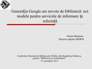 Generația Google are nevoie de bibliotecă: noi
modele pentru serviciile de informare și
referință

Aliona Muntean,
Director adjunct BNRM

Conferința Directorilor Bibliotecilor Publice din Republica Moldova,
generic “Biblioteca și comunitatea”
27 noiembrie 2013

 