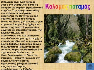 Ο Καιακάο είλαη έλαο πνηακόο
κύζνο, ζηε Θεζπξσηία, ν νπνίνο
δηαζρίδεη έλα θαξάγγη μεραζκέλν από
ην ρξόλν. ΢ηελ αξρή θαη ζην ηέινο
ηνπ, ζηέθνπλ νη παλάξραηεο
αθξνπόιεηο ηεο Οζληίλαο θαη ηεο
Ραβελήο. Σα λεξά ηνπ πνηακνύ
έδηλαλ θαη δίλνπλ δσή ζηηο πόιεηο θαη
ηα γεηηνληθά ρσξηά. ΢ηηο όρζεο ηνπ, ν
επηζθέπηεο ζπλαληά γθξεκηζκέλα
κνλόηνμα θαη πνιύηνμα γεθύξηα, ίρλε
αξραίσλ πόιεσλ θαη
αθξνπόιεσλ, πνπ όια καξηπξνύλ
ηελ πινύζηα ηζηνξία ηεο πεξηνρήο. Ο
πνηακόο πεγάδεη από ηα επεηξσηηθά
βνπλά. Δθβάιιεη βόξεηα ηνπ βνπλνύ
ηεο ΢ηνππίηζαο (Μαπξνλόξνο) θαη
λόηηα ηνπ ιόθνπ ηεο Μαζηηιίηζα. ΢ην
ζεκείν ησλ εθβνιώλ ηνπ, ζην
Ηόλην, δεκηνπξγείηαη ην δέιηα ηνπ
πνηακνύ.. Ζ πεξηνρή (αλάκεζα ζηε
΢αγηάδα, ην Ράγην θαη ηελ
Ζγνπκελίηζα) θηινμελεί έλαλ από
ηνπο ζεκαληηθόηεξνπο
πγξνβηόηνπνπο ηεο Διιάδαο.

 