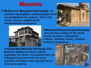 Μνπζεία
 Βπδαληηλό Μνπζείν Καζηνξηάs- Σν
κνπζείν πεξηιακβάλεη ζπιινγή βπδαληηλώλ
θαη κεηαβπδαληηλώλ εηθόλσλ, 12νπ-17νπ
αηώλα, γιππηά, ςεθηδσηά θαη
εθθιεζηαζηηθά αληηθείκελα.
Μνπζείν Δλδπκαηνινγίαο Καζηνξηάο
- ζην κνπζείν κπνξεί λα δεη θαλείο
ζηνιέο γπλαηθώλ, ελδπκαζίεο
αλδξώλ, παηδηθέο ζηνιέο, πινύζηα
ζπιινγή λνκηζκάησλ.
Λανγξαθηθό Μνπζείν Καζηνξηάο- Δδώ
βξίζθνπλ θηιόμελε ζηέγε νη πιηθέο
καξηπξίεο ηνπ ηόπνπ, αληηθείκελα από ηελ
θαζεκεξηλή δσή ζην ζπίηη θαη ζηελ
εξγαζία, αληηθείκελα πνπ ζρεηίδνληαη κε
ηειεηέο θαη γηνξηέο.

 