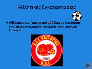 Ακλθτικζσ Εγκαταςτάςεισ
Ακλθτικόσ και Γυμναςτικόσ ΢φλλογοσ Καςτοριάσ είναι ακλθτικό ςωματείο που εδρεφει ςτθν ομϊνυμθ
Καςτοριά.

 