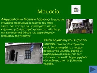 Μουςεία
Αξραηνινγηθφ Μνπζείν Λάξηζαο- Σν κνπζείν
ζηεγάδεηαη πξνζσξηλά ζε ηέκελνο ηνπ 19νπ
αηψλα, ελψ ζχληνκα ζα κεηαζηεγαζηεί ζην λέν
θηήξην ζην κεδνχξιν αθνχ θξίλεηαη αθαηάιιειν γηα
ηελ ηθαλνπνηεηηθή έθζεζε ησλ αξραηνινγηθψλ
επξεκάησλ ηεο πεξηνρήο.

Νέν Αξραηνινγηθφ-Βπδαληηλφ
κνπζείν- Δίλαη ην λέν θηήξην ζην
νπνίν ζα κεηαθεξζεί ην ππάξρνλ
αξραηνινγηθφ κνπζείν, θπζηθά κε
αλαδηνξγάλσζε θαη αχμεζε ησλ
εθζέζεσλ ηνπ, θαη ζα δεκηνπξγεζνχλ
λέεο εθζέζεηο απφ ηελ βπδαληηλή
πεξίνδν.

 