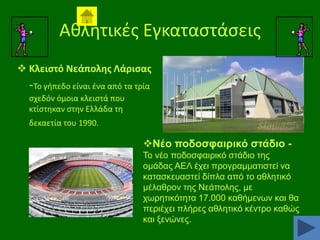 Ακλθτικζσ Εγκαταςτάςεισ
 Κλειςτό Νεάπολθσ Λάριςασ

-Σο γιπεδο είναι ζνα από τα τρία
ςχεδόν όμοια κλειςτά που
κτίςτθκαν ςτθν Ελλάδα τθ
δεκαετία του 1990.

Νέν πνδνζθαηξηθό ζηάδην Σν λέν πνδνζθαηξηθφ ζηάδην ηεο
νκάδαο ΑΔΛ έρεη πξνγξακκαηηζηεί λα
θαηαζθεπαζηεί δίπια απφ ην αζιεηηθφ
κέιαζξνλ ηεο Νεάπνιεο, κε
ρσξεηηθφηεηα 17.000 θαζήκελσλ θαη ζα
πεξηέρεη πιήξεο αζιεηηθφ θέληξν θαζψο
θαη μελψλεο.

 