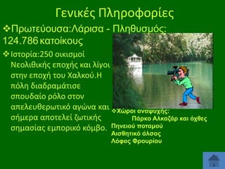 Γενικζσ Πλθροφορίεσ
Πξσηεχνπζα:Λάξηζα - Πιεζπζκφο:
124.786 θαηνίθνπο
Ιςτορία:250 οικιςμοί
Νεολικικισ εποχισ και λίγοι
ςτθν εποχι του Χαλκοφ.Η
πόλθ διαδραμάτιςε
ςπουδαίο ρόλο ςτον
απελευκερωτικό αγϊνα και Υώξνη αλαςπρήο:
ςιμερα αποτελεί ηωτικισ
Πάξθν Αιθαδάξ θαη όρζεο
ςθμαςίασ εμπορικό κόμβο. Πελεηνύ πνηακνύ
Αηζζεηηθό άιζνο
Λόθνο Φξνπξίνπ

 