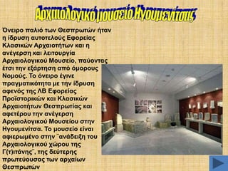 Όλεηξν παιηό ησλ Θεζπξσηώλ ήηαλ
ε ίδξπζε απηνηεινύο Δθνξείαο
Κιαζηθώλ Αξραηνηήησλ θαη ε
αλέγεξζε θαη ιεηηνπξγία
Αξραηνινγηθνύ Μνπζείν, παύνληαο
έηζη ηελ εμάξηεζε από όκνξνπο
Ννκνύο. Σν όλεηξν έγηλε
πξαγκαηηθόηεηα κε ηελ ίδξπζε
αθελόο ηεο ΛΒ Δθνξείαο
Πξντζηνξηθώλ θαη Κιαζηθώλ
Αξραηνηήησλ Θεζπξσηίαο θαη
αθεηέξνπ ηελ αλέγεξζε
Αξραηνινγηθνύ Μνπζείνπ ζηελ
Ζγνπκελίηζα. Σν κνπζείν είλαη
αθηεξσκέλν ζηελ ¨αλάδεημε ηνπ
Αξραηνινγηθνύ ρώξνπ ηεο
Γ(η)ηηάλεο¨, ηεο δεύηεξεο
πξσηεύνπζαο ησλ αξραίσλ
Θεζπξσηώλ

 