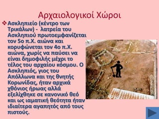 Αρχαιολογικοί Χϊροι

Αςκλθπιείο (κζντρο των
Σρικάλων) - λατρεία του
Αςκλθπιοφ πρωτοεμφανίηεται
τον 5ο π.Χ. αιϊνα και
κορυφϊνεται τον 4ο π.Χ.
αιϊνα, χωρίσ να παφςει να
είναι δθμοφιλισ μζχρι το
τζλοσ του αρχαίου κόςμου. Ο
Αςκλθπιόσ, γιοσ του
Απόλλωνα και τθσ κνθτισ
Κορωνίδασ, ιταν αρχικά
χκόνιοσ ιρωασ αλλά
εξελίχκθκε ςε κανονικό κεό
και ωσ ιαματικι κεότθτα ιταν
ιδιαίτερα αγαπθτόσ από τουσ
πιςτοφσ.

 