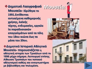 Δθμοτικό Λαογραφικό
Μουςείο- Ιδρφκθκε το

Μουςεία

1991.Εκτίκενται
αντικείμενα κακθμερινισ
χριςθσ, λαϊκισ
τζχνθσ, ενδυμαςίεσ, εργαλε
ία παραδοςιακϊν
επαγγελμάτων από τα τζλθ
του 18ου αιϊνα ζωσ τα
μζςα του 20ου.
Γεκνηηθό Ηζηνξηθό Αζιεηηθό
Μνπζείν- παξνπζηάδεηαη ε
αζιεηηθή ηζηνξία ησλ Σξηθάισλ από ην
1896 κέρξη ζήκεξα. Λεηηνπξγεί επίζεο
Αίζνπζα Σξνπαίσλ ηνπ ηνπηθνύ
αζιεηηζκνύ θαζώο θαη αλαγλσζηήξην
κε βηβιηνζήθε θαη πνιπκέζα.

 