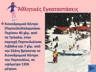 Ακλθτικζσ Εγκαταςτάςεισ
Χιονοδρομικό Κζντρο
(Περτοφλι)ΚαλαμπάκαΠερίπου 40 χλμ. από
τα Σρίκαλα, ςτθν
περιοχι Περτουλιϊτικα
Λιβάδια και 7 χλμ. από
τθν Ελάτθ βρίςκεται το
Χιονοδρομικό Κζντρο
του Περτουλίου, ςε
υψόμετρο 1350
μζτρων.

 