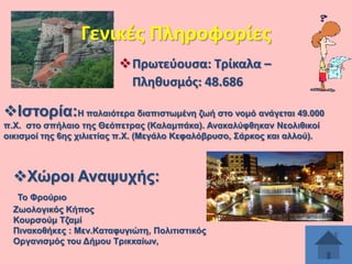 Γενικζσ Πλθροφορίεσ
Πρωτεφουςα: Σρίκαλα –
Πλθκυςμόσ: 48.686

Ηζηνξία:Ζ παιαηόηεξα δηαπηζησκέλε δσή ζην λνκό αλάγεηαη 49.000
π.Υ. ζην ζπήιαην ηεο Θεόπεηξαο (Καιακπάθα). Αλαθαιύθζεθαλ Νενιηζηθνί
νηθηζκνί ηεο 6εο ρηιηεηίαο π.Υ. (Μεγάιν Κεθαιόβξπζν, ΢άξθνο θαη αιινύ).

Υώξνη Αλαςπρήο:
Σν Φξνύξην
Εσνινγηθόο Κήπνο
Κνπξζνύκ Σδακί
Πηλαθνζήθεο : Μελ.Καηαθπγηώηε, Πνιηηηζηηθόο
Οξγαληζκόο ηνπ Γήκνπ Σξηθθαίσλ,

 