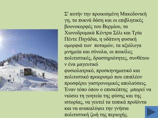΢' απηήλ ηελ πξνηθηζκέλε Μαθεδνληθή
γε, ηα ππθλά δάζε θαη νη επηβιεηηθέο
βνπλνθνξθέο ηνπ Βεξκίνπ, ηα
Υηνλνδξνκηθά Κέληξα ΢έιη θαη Σξία
Πέληε Πεγάδηα, ε πδάηηλε θπζηθή
νκνξθηά ησλ πνηακώλ, ηα αμηόινγα
κλεκεία θαη ζύλνια, νη πνηθίιεο
πνιηηηζηηθέο, δξαζηεξηόηεηεο, ζπλζέηνπ
λ έλα καγεπηηθό
θπζηνιαηξηθό, πξνζθελεκαηηθό θαη
πνιηηηζηηθό πξννξηζκό πνπ επηπιένλ
πξνζθέξεη γαζηξνλνκηθέο απνιαύζεηο.
Έλαλ ηόπν όπνπ ν επηζθέπηεο κπνξεί λα
ληώζεη ηε γνεηεία ηεο θύζεο θαη ηεο
ηζηνξίαο, λα γεπηεί ηα ηνπηθά πξντόληα
θαη λα αλαθαιύςεη ηελ γλήζηα
πνιηηηζηηθή δσή ηεο πεξηνρήο.

 