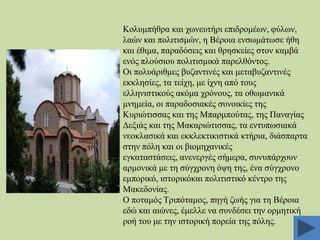 Κνιπκπήζξα θαη ρσλεπηήξη επηδξνκέσλ, θύισλ,
ιαώλ θαη πνιηηηζκώλ, ε Βέξνηα ελζσκάησζε ήζε
θαη έζηκα, παξαδόζεηο θαη ζξεζθείεο ζηνλ θακβά
ελόο πινύζηνπ πνιηηηζκηθά παξειζόληνο.
Οη πνιπάξηζκεο βπδαληηλέο θαη κεηαβπδαληηλέο
εθθιεζίεο, ηα ηείρε, κε ίρλε από ηνπο
ειιεληζηηθνύο αθόκα ρξόλνπο, ηα νζσκαληθά
κλεκεία, νη παξαδνζηαθέο ζπλνηθίεο ηεο
Κπξηώηηζζαο θαη ηεο Μπαξκπνύηαο, ηεο Παλαγίαο
Γεμηάο θαη ηεο Μαθαξηώηηζζαο, ηα εληππσζηαθά
λενθιαζηθά θαη εθθιεθηηθηζηηθά θηήξηα, δηάζπαξηα
ζηελ πόιε θαη νη βηνκεραληθέο
εγθαηαζηάζεηο, αλελεξγέο ζήκεξα, ζπλππάξρνπλ
αξκνληθά κε ηε ζύγρξνλε όςε ηεο, έλα ζύγρξνλν
εκπνξηθό, ηζηνξηθόθαη πνιηηηζηηθό θέληξν ηεο
Μαθεδνλίαο.
Ο πνηακόο Σξηπόηακνο, πεγή δσήο γηα ηε Βέξνηα
εδώ θαη αηώλεο, έκειιε λα ζπλδέζεη ηελ νξκεηηθή
ξνή ηνπ κε ηελ ηζηνξηθή πνξεία ηεο πόιεο.

 