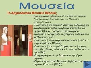 Σν Αξραηνινγηθό Μνπζείν Βέξνηαο
Δρεη ζεκαληηθά εθζέκαηα από ηελ Διιεληζηηθή θαη
Ρσκατθή επνρή.΢ηηο ζπιινγέο ηνπ Μνπζείνπ
πεξηιακβάλνληαη
Διιεληζηηθή θαη ξσκατθή γιππηηθή, νιφγιπθε θαη
αλάγιπθε (επηηχκβηα αλάγιπθα, επηηχκβηνη θαη
ηηκεηηθνί βσκνί, πνξηξέηα, ηξαπεδνθφξα,
αγάικαηα απφ ηελ πφιε ηεο Βέξνηαο αιιά θαη ηνπ
ππφινηπνπ λνκνχ.
Διιεληζηηθή θεξακηθή θαη θνξνπιαζηηθή απφ ηα
λεθξνηαθεία ηεο Βέξνηαο.
Διιεληζηηθή θαη ξσκατθή αξρηηεθηνληθή (θίνλεο,
επηζηχιηα, βάζεηο θηφλσλ θ.η.ι. πνπ εθηίζεληαη ζην
πξναχιην).
Δπηγξαθηθή (απφ ηελ Βέξνηα θαη ηελ γχξσ
πεξηνρή).
Λίγα επξήκαηα απφ Βεξγίλα (Αηγέο) θαη απφ ηελ
πεξηνρή Κνπαλνχ (Μίεδα).

 