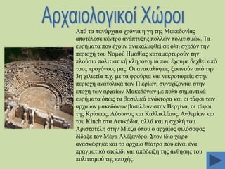 Από ηα παλάξραηα ρξόληα ε γε ηεο Μαθεδνλίαο
απνηέιεζε θέληξν αλάπηπμεο πνιιώλ πνιηηηζκώλ. Σα
επξήκαηα πνπ έρνπλ αλαθαιπθζεί ζε όιε ζρεδόλ ηελ
πεξηνρή ηνπ Ννκνύ Ζκαζίαο θαηακαξηπξνύλ ηελ
πινύζηα πνιηηηζηηθή θιεξνλνκηά πνπ έρνπκε δερζεί από
ηνπο πξνγόλνπο καο. Οη αλαθαιύςεηο μεθηλνύλ από ηελ
3ε ρηιηεηία π.ρ. κε ηα θξνύξηα θαη λεθξνηαθεία ζηελ
πεξηνρή αλαηνιηθά ησλ Πηεξίσλ, ζπλερίδνληαη ζηελ
επνρή ησλ αξραίσλ Μαθεδόλσλ κε πνιύ ζεκαληηθά
επξήκαηα όπσο ηα βαζηιηθά αλάθηνξα θαη νη ηάθνη ησλ
αξραίσλ καθεδόλσλ βαζηιέσλ ζηελ Βεξγίλα, νη ηάθνη
ηεο Κξίζεσο, Λύζσλνο θαη Καιιηθιένπο, Αλζεκίσλ θαη
ηνπ Kinch ζηα Λεπθάδηα, αιιά θαη ε ζρνιή ηνπ
Αξηζηνηέιε ζηελ Μίεδα όπνπ ν αξραίνο θηιόζνθνο
δίδαμε ηνλ Μέγα Αιέμαλδξν. ΢ηνλ ίδην ρώξν
αλαζθάθεθε θαη ην αξραίν ζέαηξν πνπ είλαη έλα
πξαγκαηηθό ζηνιίδη θαη απόδεημε ηεο άλζεζεο ηνπ
πνιηηηζκνύ ηεο επνρήο.

 