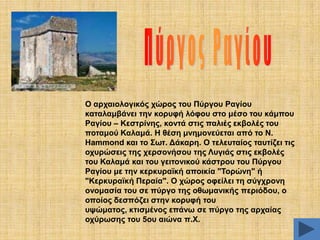 Ο αξραηνινγηθόο ρώξνο ηνπ Πύξγνπ Ραγίνπ
θαηαιακβάλεη ηελ θνξπθή ιόθνπ ζην κέζν ηνπ θάκπνπ
Ραγίνπ – Κεζηξίλεο, θνληά ζηηο παιηέο εθβνιέο ηνπ
πνηακνύ Καιακά. Ζ ζέζε κλεκνλεύεηαη από ην Ν.
Ζammond θαη ην ΢ση. Γάθαξε. Ο ηειεπηαίνο ηαπηίδεη ηηο
νρπξώζεηο ηεο ρεξζνλήζνπ ηεο Λπγηάο ζηηο εθβνιέο
ηνπ Καιακά θαη ηνπ γεηηνληθνύ θάζηξνπ ηνπ Πύξγνπ
Ραγίνπ κε ηελ θεξθπξατθή απνηθία "Σνξώλε" ή
"Κεξθπξατθή Πεξαία". Ο ρώξνο νθείιεη ηε ζύγρξνλε
νλνκαζία ηνπ ζε πύξγν ηεο νζσκαληθήο πεξηόδνπ, ν
νπνίνο δεζπόδεη ζηελ θνξπθή ηνπ
πςώκαηνο, θηηζκέλνο επάλσ ζε πύξγν ηεο αξραίαο
νρύξσζεο ηνπ 5νπ αηώλα π.Υ.

 