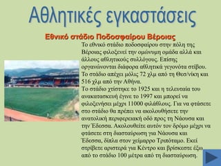 Δζληθό ζηάδην Πνδνζθαίξνπ Βέξνηαο
Σν εζληθό ζηάδην πνδνζθαίξνπ ζηελ πόιε ηεο
Βέξνηαο θηινμελεί ηελ νκώλπκε νκάδα αιιά θαη
άιινπο αζιεηηθνύο ζπιιόγνπο. Δπίζεο
νξγαλώλνληαη δηάθνξα αζιεηηθά γεγνλόηα ζηίβνπ.
Σν ζηάδην απέρεη κόιηο 72 ρικ από ηε Θεζ/λίθε θαη
516 ρικ από ηελ Αζήλα.
Tν ζηάδην ρηίζηεθε ην 1925 θαη ε ηειεπηαία ηνπ
αλαθαηαζθεπή έγηλε ην 1997 θαη κπνξεί λα
θηινμελήζεη κέρξη 11000 θηιάζινπο. Γηα λα θηάζεηε
ζην ζηάδην ζα πξέπεη λα αθνινπζήζεηε ηελ
αλαηνιηθή πεξηθεξεηαθή νδό πξνο ηε Νάνπζα θαη
ηελ Έδεζζα. Αθνινπζείηε απηόλ ηνλ δξόκν κέρξη λα
θηάζεηε ζηε δηαζηαύξσζε γηα Νάνπζα θαη
Έδεζζα, δίπια ζηνλ ρείκαξξν Σξηπόηακν. Δθεί
ζηξίβεηε αξηζηεξά γηα Κέληξν θαη βξίζθεζηε έμσ
από ην ζηάδην 100 κέηξα από ηε δηαζηαύξσζε.

 