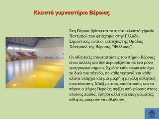 Κιεηζηό γπκλαζηήξην Βέξνηαο
΢ηε Βέξνηα βξίζθεηαη ην πξώην θιεηζηό γήπεδν
Υαληκπνι πνπ θηηάρηεθε ζηελ Διιάδα.
΢εκαληηθέο είλαη νη επηηπρίεο ηεο Οκάδαο
Υάληκπνι ηεο Βέξνηαο, "Φίιιηπνο".
Οη αζιεηηθέο εγθαηαζηάζεηο ηνπ Γήκνπ Βέξνηαο
είλαη πνιιέο θαη δελ πεξηνξίδνληαη ζε έλα κόλν
γεσγξαθηθό ζεκείν. ΢ρεδόλ θάζε ζσκαηείν έρεη
ην δηθό ηνπ γήπεδν, ζε θάζε γεηηνληά θαη θάζε
αιάλα ππάξρεη θαη κηα κηθξή ε κεγάιε αζιεηηθή
εγθαηάζηαζε. Μαδί κε ηνπο παηδόηνπνπο θαη ηα
πάξθα ν Γήκνο Βεξνίαο ζθίδεη από ρώξνπο ζηνπο
νπνίνπο παηδηά, έθεβνη αιιά θαη επαγγεικαηίεο
αζιεηέο κπνξνύλ λα αζιεζνύλ.

 