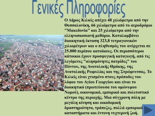 Ο Γήκνο Κηιθίο απέρεη 48 ρηιηόκεηξα από ηελ
Θεζζαινλίθε, 66 ρηιηόκεηξα από ην αεξνδξόκην
"Μαθεδνλία" θαη 25 ρηιηόκεηξα από ηελ
ειιελνζθνπηαλή κεζόξην. Καηαιακβάλεη
δηνηθεηηθή έθηαζε 323,8 ηεηξαγσληθώλ
ρηιηνκέηξσλ θαη ν πιεζπζκόο ηνπ αλέξρεηαη ζε
25.000 πεξίπνπ θαηνίθνπο. Οη πεξηζζόηεξνη
θάηνηθνη έρνπλ πξνζθπγηθή θαηαγσγή, από ηηο
ιεγόκελεο "αιεζκόλεηεο παηξίδεο" ηνπ
Πόληνπ, ηεο Αλαηνιηθήο Θξάθεο, ηεο
Αλαηνιηθήο Ρσκπιίαο θαη ηεο ΢ηξώκληηζαο. Σν
Κηιθίο είλαη ρηηζκέλν ζηνπο πξόπνδεο ηνπ
ιόθνπ ηνπ Αγίνπ Γεσξγίνπ θαη είλαη ην
δηνηθεηηθό (πξσηεύνπζα ηνπ νκώλπκνπ
Ννκνύ), νηθνλνκηθό, εκπνξηθό θαη πνιηηηζηηθό
θέληξν ηεο πεξηνρήο. Μηα ζύγρξνλε πόιε κε
κεγάιε θίλεζε θαη νηθνδνκηθή
δξαζηεξηόηεηα, ηξάπεδεο, πνιιά εκπνξηθά
θαηαζηήκαηα θαη έληνλε λπρηεξηλή δσή.

 