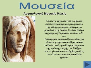 Αξραηνινγηθό Μνπζείν Κηιθίο
Αμηόινγα αξραηνινγηθά επξήκαηα
θηινμελεί ην αξραηνινγηθό κνπζείν
ηεο πόιεο, κε ζεκαληηθόηεξν ηνλ
κνλαδηθό ζηε Βόξεηα Διιάδα Κνύξν
ηεο αξραίαο Δπξσπνύ, ηνπ 6νπ π.Υ.
αη..
Δλδηαθέξνλ παξνπζηάδνπλ επίζεο ηα
ηέζζεξα κλεκεηαθά αγάικαηα από
ην Παιαηηαλό, ε ζπιινγή θεξακηθώλ
ηεο πξώηκεο επνρήο ηνπ ΢ηδήξνπ
θαη ηα γιππηά θαη επηηύκβηεο ζηήιεο
ησλ ειιεληζηηθώλ θαη ξσκατθώλ
ρξόλσλ.

 