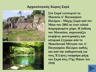 Αξραηνινγηθόο Υώξνο ΢θξά
΢ην ΢θξά ιεηηνπξγεί ην
Μνπζείν Α' Παγθνζκίνπ
Πνιέκνπ - Μάρεο ΢θξά από ηνλ
Μάην ηνπ 2002 ζε έλαλ εηδηθά
δηακνξθσκέλν ρώξν. Ζ έθζεζε
ηνπ Μνπζείνπ, παξνπζηάδεη
θεηκήιηα, θσηνγξαθίεο θαη
ηζηνξηθά έγγξαθα από ην
Μαθεδνληθό Μέησπν ηνπ Α'
Παγθνζκίνπ Πνιέκνπ θαζώο
θαη από ηελ θαζνξηζηηθή γηα
ηνπο Έιιελεο ληθεθόξα κάρε
ηνπ ΢θξά ζηηο 17εο Μάηνπ ηνπ
1918

 