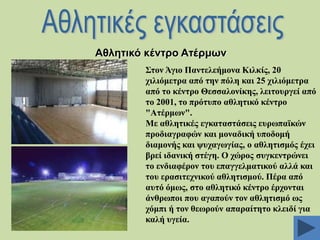 Αζιεηηθό θέληξν Αηέξκσλ
΢ηνλ Άγην Παληειεήκνλα Κηιθίο, 20
ρηιηόκεηξα από ηελ πόιε θαη 25 ρηιηόκεηξα
από ην θέληξν Θεζζαινλίθεο, ιεηηνπξγεί από
ην 2001, ην πξόηππν αζιεηηθό θέληξν
"Αηέξκσλ".
Με αζιεηηθέο εγθαηαζηάζεηο επξσπατθώλ
πξνδηαγξαθώλ θαη κνλαδηθή ππνδνκή
δηακνλήο θαη ςπραγσγίαο, ν αζιεηηζκόο έρεη
βξεί ηδαληθή ζηέγε. Ο ρώξνο ζπγθεληξώλεη
ην ελδηαθέξνλ ηνπ επαγγεικαηηθνύ αιιά θαη
ηνπ εξαζηηερληθνύ αζιεηηζκνύ. Πέξα από
απηό όκσο, ζην αζιεηηθό θέληξν έξρνληαη
άλζξσπνη πνπ αγαπνύλ ηνλ αζιεηηζκό σο
ρόκπη ή ηνλ ζεσξνύλ απαξαίηεην θιεηδί γηα
θαιή πγεία.

 