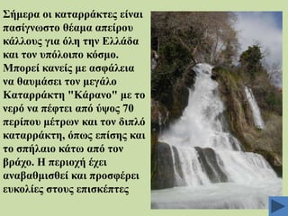 ΢ήκεξα νη θαηαξξάθηεο είλαη
παζίγλσζην ζέακα απείξνπ
θάιινπο γηα όιε ηελ Διιάδα
θαη ηνλ ππόινηπν θόζκν.
Μπνξεί θαλείο κε αζθάιεηα
λα ζαπκάζεη ηνλ κεγάιν
Καηαξξάθηε "Κάξαλν" κε ην
λεξό λα πέθηεη από ύςνο 70
πεξίπνπ κέηξσλ θαη ηνλ δηπιό
θαηαξξάθηε, όπσο επίζεο θαη
ην ζπήιαην θάησ από ηνλ
βξάρν. Ζ πεξηνρή έρεη
αλαβαζκηζζεί θαη πξνζθέξεη
επθνιίεο ζηνπο επηζθέπηεο

 