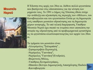 Μνπζείν
Νεξνύ

Ζ Έδεζζα ζηηο αξρέο ηνπ 20νπ αη. δηέζεηε πνιιά εξγνζηάζηα
πνπ βαζίδνληαλ ζηηο πδαηνπηώζεηο γηα ηελ θίλεζε ησλ
κεραλώλ ηνπο. Σν 1991 ν Γήκνο ηεο Έδεζζαο έζεζε ζηόρν
ηελ αλάδεημε θαη αμηνπνίεζε ηεο πεξηνρήο ησλ «Μύισλ», ηνπ
Καλαβνπξγείνπ θαη ηνπ εξγνζηαζίνπ Δζηία κε ηε δεκηνπξγία
ελόο ππαίζξηνπ κνπζείνπ πδξνθίλεζεο θαη ηε δεκηνπξγία
ρώξσλ αλαςπρήο. Σν ππό ηειηθή δηακόξθσζε, Τπαίζξην
Μνπζείν Νεξνύ έρεη ζθνπό λα γλσξίζεη ζηνλ επηζθέπηε ηελ
ηζηνξία ηεο πδξνθίλεζεο από ηα πξνβηνκεραληθά εξγαζηήξηα
σο ηα εξγνζηάζηα θισζηνπθαληνπξγίαο ησλ αξρώλ ηνπ 20νπ
αη.
Σα ηκήκαηα ηνπ κνπζείνπ είλαη:
-Αιεπξόκπινο "΢αιακπάζε" ,
-΢εζακνηξηβείν Πεξηζεκιή,
-Νεξόκπινο "Γηαλλάθε",
-Νεξόκπινο "Γηαλλάθε"(Δλπδξείν),
-Βπδαληηλόο Μύινο,
-Τπαίζξηνο Κηλεκαηνγξάθνο,
-Μπαηάλη (Κέληξν Γεκηνπξγηθήο Απαζρόιεζεο Παηδηώλ)
-Καλλαβνπξγείν

 