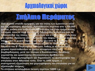 Έλα θπζηθό ζηνιίδη νκνξθηάο γηα ηελ πόιε ησλ Ησαλλίλσλ αιιά
θαη ηεο επξύηεξεο πεξηνρήο. Υξνλνινγείηε πεξίπνπ ζηα 1,500,000
ρξόληα, αλήθεη ζηα αζβεζηνιηζηθά ζπήιαηα θαη είλαη ηκήκα θνίηεο
πνηακνύ, όηαλ ηα λεξά ηεο ιίκλεο Πακβώηηδαο θάιππηαλ όιν ην
ιεθαλνπέδην ηεο πόιεο ησλ Ησαλλίλσλ θαη ν ιόθνο Γθνξίηζα ήηαλ
κηα λεζίδα. Βξίζθεηαη ζην εζσηεξηθό ηνπ ιόθνπ Γθνξίηζα αθξηβώο
πάλσ από ην ρσξηό Πέξακα θαη 4ρικ έμσ από ηα Ησάλληλα. Tν
ζπήιαην Πεξάκαηνο αλαθαιύθζεθε ηπραία ην 1940, θαηά ηε
δηάξθεηα ηνπ Β' Παγθνζκίνπ Πνιέκνπ, θαζώο νη θάηνηθνη ηνπ
ρσξηνύ πξνζπαζνύζαλ λα βξνπλ θαηαθύγην από ηνπο
βνκβαξδηζκνύο, κεηά ηνλ πόιεκν ν Κσλζηαληίλνο Καζβίθεο
γπκλαζηήο θαη εξαζηηέρλεο ζπειαηνιόγνο βξέζεθε ζην
Πέξακα, όπνπ θσηνγξάθηζε θαη δεκνζίεπζε ηηο θσηνγξαθίεο ηνπ
ζπειαίνπ ζηνλ Αζελατθό ηύπν. Έηζη ην 1956 άξρηζε ε
ζπζηεκαηηθή εμεξεύλεζε θαη ραξηνγξάθεζε ηνπ ζπειαίνπ γηα λα
αμηνπνηεζεί πιήξσο.
Σν ζπήιαην θαηαιακβάλεη έθηαζε πεξίπνπ 14800 η.κ.

 