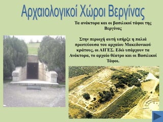 Σα αλάθηνξα θαη νη βαζηιηθνί ηάθνη ηεο
Βεξγίλαο
΢ηελ πεξηνρή απηή ππήξμε ε παιηά
πξσηεύνπζα ηνπ αξραίνπ Μαθεδνληθνύ
θξάηνπο, νη ΑΗΓΔ΢. Δδώ ππάξρνπλ ηα
Αλάθηνξα, ην αξραίν ζέαηξν θαη νη Βαζηιηθνί
Σάθνη.

 