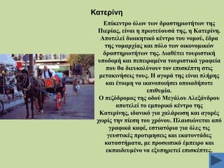 Καηεξίλε
Δπίθεληξν όισλ ησλ δξαζηεξηνηήησλ ηεο
Πηεξίαο, είλαη ε πξσηεύνπζά ηεο, ε Καηεξίλε.
Απνηειεί δηνηθεηηθό θέληξν ηνπ λνκνύ, έδξα
ηεο λνκαξρίαο θαη πόιν ησλ νηθνλνκηθώλ
δξαζηεξηνηήησλ ηεο. Γηαζέηεη ηνπξηζηηθή
ππνδνκή θαη πεπεηξακέλα ηνπξηζηηθά γξαθεία
πνπ ζα δηεπθνιύλνπλ ηνλ επηζθέπηε ζηηο
κεηαθηλήζεηο ηνπο. Ζ αγνξά ηεο είλαη πιήξεο
θαη έηνηκε λα ηθαλνπνηήζεη νπνηαδήπνηε
επηζπκία.
Ο πεδόδξνκνο ηεο νδνύ Μεγάινπ Αιεμάλδξνπ
απνηειεί ην εκπνξηθό θέληξν ηεο
Καηεξίλεο, ηδαληθό γηα ραιάξσζε θαη αγνξέο
ρσξίο ηελ πίεζε ηνπ ρξόλνπ. Πιαηζηώλεηαη από
γξαθηθά θαθέ, εζηηαηόξηα γηα όιεο ηηο
γεπζηηθέο πξνηηκεζεηο θαη εθαηνληάδεο
θαηαζηήκαηα, κε πξνζσπηθό έκπεηξν θαη
εθπαηδεπκέλν λα εμππεξεηεί επηζθέπηεο.

 