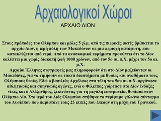ΑΡΥΑΗΟ ΓΗΟΝ
΢ηνπο πξόπνδεο ηνπ Οιύκπνπ θαη κόιηο 5 ρικ. από ηηο πηεξηθέο αθηέο βξίζθεηαη ην
αξραίν Γίνλ, ε ηεξή πόιε ησλ Μαθεδόλσλ ζε κηα πεξηνρή θαηάθπηε, πνπ
θαηαθιύδεηαη από λεξά. Από ηα αλαζθαθηθά επξήκαηα πξνθύπηεη όηη ην Γίνλ
θαιύπηεη κηα ρσξίο δηαθνπή δσή 1000 ρξόλσλ, από ηνλ 5ν αη. π.Υ. κέρξη ηνλ 5ν αη.
κ.Υ.
Αξραίνη Έιιελεο ζπγγξαθείο καο πιεξνθνξνύλ όηη ζην Γίνλ καδεύνληαλ νη
Μαθεδόλεο, γηα λα ηηκήζνπλ ζε ηαθηά δηαζηήκαηα κε ζπζίεο θαη αλαζήκαηα ηνπο
Οιύκπηνπο ζενύο. Δδώ ν βαζηιηάο Αξρέιανο ζηα ηέιε ηνπ 5νπ αη. π.Υ. νξγάλσζε
αζιεηηθνύο θαη ζθεληθνύο αγώλεο, ελώ ν Φίιηππνο γηόξηαζε ζην Γίνλ έλδνμεο
λίθεο θαη ν Αιέμαλδξνο, μεθηλώληαο γηα ηε κεγάιε εθζηξαηεία, ζπζίαζε ζηνλ
Οιύκπην Γία. ΢ην ηεξό ηνπ Γηόο Οιπκπίνπ ζηήζεθε ην πεξίθεκν ράιθηλν ζύληαγκα
ηνπ Λπζίππνπ πνπ παξίζηαλε ηνπο 25 ηππείο πνπ έπεζαλ ζηε κάρε ηνπ Γξαληθνύ.

 