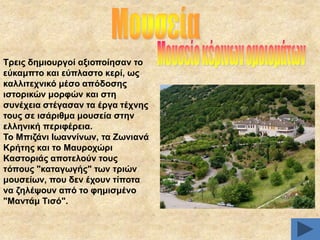 Σξεηο δεκηνπξγνί αμηνπνίεζαλ ην
εύθακπην θαη εύπιαζην θεξί, σο
θαιιηηερληθό κέζν απόδνζεο
ηζηνξηθώλ κνξθώλ θαη ζηε
ζπλέρεηα ζηέγαζαλ ηα έξγα ηέρλεο
ηνπο ζε ηζάξηζκα κνπζεία ζηελ
ειιεληθή πεξηθέξεηα.
Σν Μπηδάλη Ησαλλίλσλ, ηα Εσληαλά
Κξήηεο θαη ην Μαπξνρώξη
Καζηνξηάο απνηεινύλ ηνπο
ηόπνπο "θαηαγσγήο" ησλ ηξηώλ
κνπζείσλ, πνπ δελ έρνπλ ηίπνηα
λα δειέςνπλ από ην θεκηζκέλν
"Μαληάκ Σηζό".

 