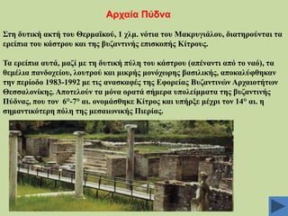 Αξραία Πύδλα
΢ηε δπηηθή αθηή ηνπ Θεξκατθνύ, 1 ρικ. λόηηα ηνπ Μαθξπγηάινπ, δηαηεξνύληαη ηα
εξείπηα ηνπ θάζηξνπ θαη ηεο βπδαληηλήο επηζθνπήο Κίηξνπο.

Σα εξείπηα απηά, καδί κε ηε δπηηθή πύιε ηνπ θάζηξνπ (απέλαληη από ην λαό), ηα
ζεκέιηα παλδνρείνπ, ινπηξνύ θαη κηθξήο κνλόρσξεο βαζηιηθήο, απνθαιύθζεθαλ
ηελ πεξίνδν 1983-1992 κε ηηο αλαζθαθέο ηεο Δθνξείαο Βπδαληηλώλ Αξραηνηήησλ
Θεζζαινλίθεο. Απνηεινύλ ηα κόλα νξαηά ζήκεξα ππνιείκκαηα ηεο βπδαληηλήο
Πύδλαο, πνπ ηνλ 6°-7° αη. νλνκάζζεθε Κίηξνο θαη ππήξμε κέρξη ηνλ 14° αη. ε
ζεκαληηθόηεξε πόιε ηεο κεζαησληθήο Πηεξίαο.

 